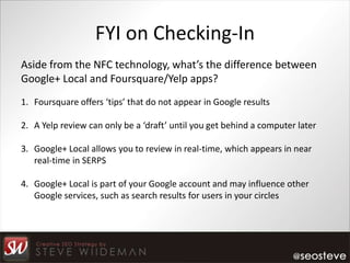 FYI on Checking-In
Aside from the NFC technology, what’s the difference between
Google+ Local and Foursquare/Yelp apps?
1. Foursquare offers ‘tips’ that do not appear in Google results

2. A Yelp review can only be a ‘draft’ until you get behind a computer later

3. Google+ Local allows you to review in real-time, which appears in near
   real-time in SERPS

4. Google+ Local is part of your Google account and may influence other
   Google services, such as search results for users in your circles
 