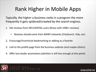 Rank Higher in Mobile Apps
Typically, the higher a business ranks in a program the more
frequently it gets spidered/crawled by the search engines.
1. Get reviews from INFLUENTIAL users (those with 1000+ reviews)

    • Reviews should come from MANY networks (CitySearch, Yelp, etc)

2. Encourage/incentivize bookmarking or adding as a favorite

3. Link to the profile page from the business website (and maybe others)

4. Offer loss-leader promotions (attrition is still low enough at this point)
 