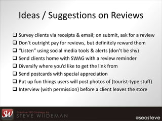 Ideas / Suggestions on Reviews
 Survey clients via receipts & email; on submit, ask for a review
 Don’t outright pay for reviews, but definitely reward them
 “Listen” using social media tools & alerts (don’t be shy)
 Send clients home with SWAG with a review reminder
 Diversify where you’d like to get the link from
 Send postcards with special appreciation
 Put up fun things users will post photos of (tourist-type stuff)
 Interview (with permission) before a client leaves the store
 
