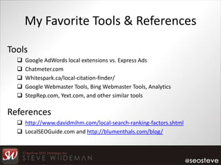My Favorite Tools & References

Tools
     Google AdWords local extensions vs. Express Ads
     Chatmeter.com
     Whitespark.ca/local-citation-finder/
     Google Webmaster Tools, Bing Webmaster Tools, Analytics
     StepRep.com, Yext.com, and other similar tools

References
   http://www.davidmihm.com/local-search-ranking-factors.shtml
   LocalSEOGuide.com and http://blumenthals.com/blog/
 