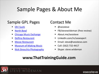 Sample Pages & About Me

Sample GPL Pages                   Contact Me
     Oh! Sushi                         @seosteve
     North Bowl                        FB/stevewiideman (free review)
     Chicago Music Exchange            About.me/seosteve
     Delfina Restaurant                LinkedIn.com/in/seoexpert
     Mezze Restaurant                  Email: steve@seosteve.com
     Museum of Making Music            Call: (562) 732-4417
     Nick Strocchia Photography        Skype: steve.wiideman


            www.ThatTrainingGuide.com
 