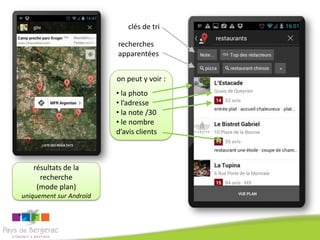 clés de tri

                         recherches
                         apparentées


                         on peut y voir :
                         • la photo
                         • l’adresse
                         • la note /30
                         • le nombre
                         d’avis clients



   résultats de la
     recherche
    (mode plan)
uniquement sur Androïd
 