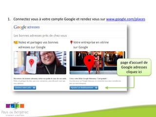 1. Connectez vous à votre compte Google et rendez vous sur www.google.com/places




                                                                 page d’accueil de
                                                                 Google adresses
                                                                    cliquez ici
 