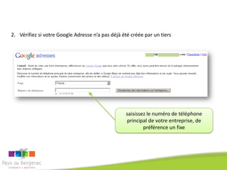 2. Vérifiez si votre Google Adresse n’a pas déjà été créée par un tiers




                                                  saisissez le numéro de téléphone
                                                  principal de votre entreprise, de
                                                          préférence un fixe
 