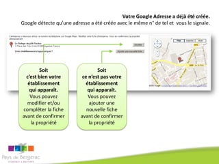 Votre Google Adresse a déjà été créée.
Google détecte qu’une adresse a été créée avec le même n° de tel et vous le signale.




         Soit                     Soit
  c’est bien votre         ce n’est pas votre
   établissement            établissement
    qui apparaît.            qui apparaît.
    Vous pouvez               Vous pouvez
  modifier et/ou              ajouter une
compléter la fiche           nouvelle fiche
avant de confirmer        avant de confirmer
     la propriété             la propriété
 