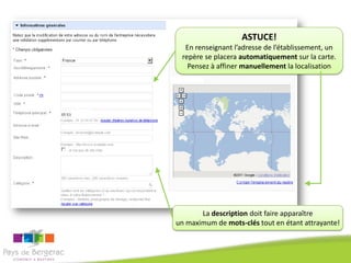 ASTUCE!
  En renseignant l’adresse de l’établissement, un
 repère se placera automatiquement sur la carte.
   Pensez à affiner manuellement la localisation




       La description doit faire apparaître
un maximum de mots-clés tout en étant attrayante!
 