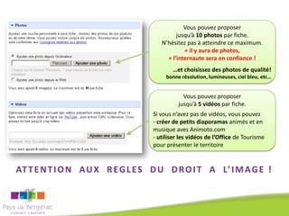 Vous pouvez proposer
                                           jusqu’à 10 photos par fiche.
                                     N’hésitez pas à atteindre ce maximum.
                                              + il y aura de photos,
                                       + l’internaute sera en confiance !
                                         …et choisissez des photos de qualité!
                                       bonne résolution, lumineuses, ciel bleu, etc…


                                              Vous pouvez proposer
                                            jusqu’à 5 vidéos par fiche.
                                  Si vous n’avez pas de vidéos, vous pouvez
                                  - créer de petits diaporamas animés et en
                                  musique aves Animoto.com
                                  - utiliser les vidéos de l’Office de Tourisme
                                  pour présenter le territoire



AT T E N T I O N A U X R E G L E S D U D R O I T A L’ I M A G E !
 