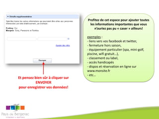 Profitez de cet espace pour ajouter toutes
                                    les informations importantes que vous
                                       n’auriez pas pu « caser » ailleurs!

                                   exemples :
                                   - liens vers vos facebook et twitter,
                                   - fermeture hors saison,
                                   - équipement particulier (spa, mini-golf,
                                   piscine, wifi gratuit…),
                                   - classement ou label,
                                   - accès handicapés
                                   - dispos et réservation en ligne sur
                                   www.monsite.fr
                                   - etc…
Et pensez bien sûr à cliquer sur
           ENVOYER
pour enregistrer vos données!
 