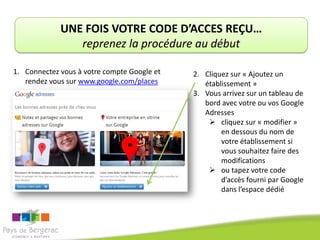 UNE FOIS VOTRE CODE D’ACCES REÇU…
                reprenez la procédure au début

1. Connectez vous à votre compte Google et   2. Cliquez sur « Ajoutez un
   rendez vous sur www.google.com/places        établissement »
                                             3. Vous arrivez sur un tableau de
                                                bord avec votre ou vos Google
                                                Adresses
                                                  cliquez sur « modifier »
                                                     en dessous du nom de
                                                     votre établissement si
                                                     vous souhaitez faire des
                                                     modifications
                                                  ou tapez votre code
                                                     d’accès fourni par Google
                                                     dans l’espace dédié
 