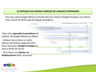 JE DUPLIQUE MA GOOGLE ADRESSE EN LANGUES ETRANGERES

   Pour que votre Google Adresse remonte dans les moteurs Google étrangers vous devez
   créer autant de fiches que de langues étrangères.




-Pour cela, reprendre la procédure de
création de Google Adresse au début
- Lorsque vous arrivez sur votre
tableau de bord (où apparaît votre
GA en français), changez la langue en
haut à droite de l’écran
- Puis cliquez sur Ajouter un
établissement (Add a business)
 
