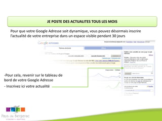 JE POSTE DES ACTUALITES TOUS LES MOIS

    Pour que votre Google Adresse soit dynamique, vous pouvez désormais inscrire
    l’actualité de votre entreprise dans un espace visible pendant 30 jours




-Pour cela, revenir sur le tableau de
bord de votre Google Adresse
- Inscrivez ici votre actualité
 