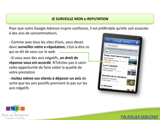 JE SURVEILLE MON e-REPUTATION

Pour que votre Google Adresse inspire confiance, il est préférable qu’elle soit associée
à des avis de consommateurs.

- Comme avec tous les sites d’avis, vous devez
donc surveiller votre e-réputation, c’est-à-dire ce
qui se dit de vous sur le web
- Si vous avez des avis négatifs, un droit de
réponse vous est accordé. N’hésitez pas à saisir
cette opportunité de faire valoir la qualité de
votre prestation
- Incitez même vos clients à déposer un avis de
sorte que les avis positifs prennent le pas sur les
avis négatifs




                                                                      FIN ATELIER DEBUTANT
 