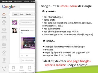 Google+ est le réseau social de Google
 On y trouve…

 • nos fils d’actualités
 • notre profil
 • nos cercles de relations (amis, famille, collègues,
 connaissances, etc…)
 • nos évènements
 • nos photos (lien direct avec Picasa)
 • une messagerie instantanée avec visio (hangouts)

 Et surtout…

 • Local (où l’on retrouve toutes les Google
 Adresses)
 • Pages (qui permet de créer des pages sur son
 entreprise liées à son profil)

L’idéal est de créer une page Google+
    reliée à sa fiche Google Adresse
 