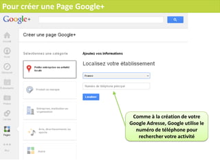 Pour créer une Page Google+




                               Comme à la création de votre
                              Google Adresse, Google utilise le
                                numéro de téléphone pour
                                 rechercher votre activité
 