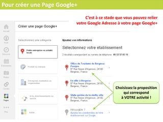 Pour créer une Page Google+
                               C’est à ce stade que vous pouvez relier
                          votre Google Adresse à votre page Google+




                                               Choisissez la proposition
                                                   qui correspond
                                                  à VOTRE activité !
 
