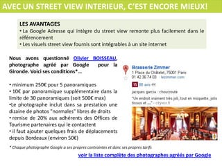 AVEC UN STREET VIEW INTERIEUR, C’EST ENCORE MIEUX!
      LES AVANTAGES
      • La Google Adresse qui intègre du street view remonte plus facilement dans le
      référencement
      • Les visuels street view fournis sont intégrables à un site internet

 Nous avons questionné Olivier BOISSEAU,
 photographe agréé par Google    pour la
 Gironde. Voici ses conditions*…

 • minimum 250€ pour 5 panoramiques
 • 10€ par panoramique supplémentaire dans la
 limite de 30 panoramiques (soit 500€ max)
 •Le photographe inclut dans sa prestation une
 dizaine de photos "normales" libres de droits
 • remise de 20% aux adhérents des Offices de
 Tourisme partenaires qui le contactent
 • il faut ajouter quelques frais de déplacements
 depuis Bordeaux (environ 50€)
 * Chaque photographe Google a ses propres contraintes et donc ses propres tarifs
                                       voir la liste complète des photographes agréés par Google
 
