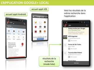 L’APPLICATION GOOGLE+ LOCAL
                          accueil appli iOS
                                                        Voici les résultats de la
  accueil appli Androïd                                 même recherche dans
                                                        l’application




                                      résultats de la
                                        recherche
                                       (mode liste)
 