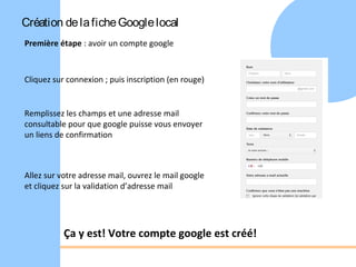 Création de la fiche Google local
Première étape : avoir un compte google



Cliquez sur connexion ; puis inscription (en rouge)


Remplissez les champs et une adresse mail
consultable pour que google puisse vous envoyer
un liens de confirmation



Allez sur votre adresse mail, ouvrez le mail google
et cliquez sur la validation d’adresse mail




           Ça y est! Votre compte google est créé!
 
