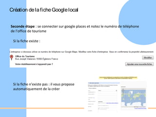 Création de la fiche Google local


Seconde étape : se connecter sur google places et notez le numéro de téléphone
de l’office de tourisme

 Si la fiche existe :




 Si la fiche n’existe pas : il vous propose
 automatiquement de la créer
 