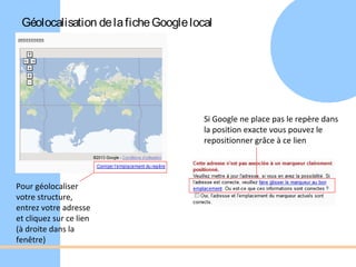 Géolocalisation de la fiche Google local




                                       Si Google ne place pas le repère dans
                                       la position exacte vous pouvez le
                                       repositionner grâce à ce lien




Pour géolocaliser
votre structure,
entrez votre adresse
et cliquez sur ce lien
(à droite dans la
fenêtre)
 