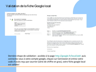 Validation de la fiche Google local




 Dernière étape de validation : accédez à la page http://google.fr/local/add puis
 connectez vous à votre compte google, cliquez sur Connexion et entrez votre
 code d’accès reçu par courrier (série de chiffre en gras), votre fiche google local
 est validée!
 