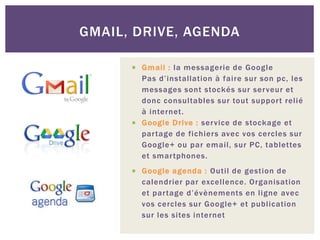  Gmail : la messagerie de Google
Pas d’installation à faire sur son pc, les
messages sont stockés sur serveur et
donc consultables sur tout support relié
à internet.
 Google Drive : service de stockage et
partage de fichiers avec vos cercles sur
Google+ ou par email, sur PC, tablettes
et smartphones.
 Google agenda : Outil de gestion de
calendrier par excellence. Organisation
et partage d’évènements en ligne avec
vos cercles sur Google+ et publication
sur les sites internet
GMAIL, DRIVE, AGENDA
 