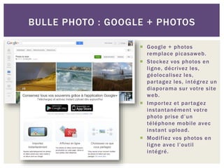  Google + photos
remplace picasaweb.
 Stockez vos photos en
ligne, décrivez les,
géolocalisez les,
partagez les, intégrez un
diaporama sur votre site
web.
 Importez et partagez
instantanément votre
photo prise d’un
téléphone mobile avec
instant upload.
 Modifiez vos photos en
ligne avec l’outil
intégré.
BULLE PHOTO : GOOGLE + PHOTOS
 