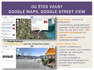 Google Maps : service de
cartographie,
• Informations géographiques,
guidage, fiches par structure,
liens sur les sites web : 150
millions d’utilisateurs au
monde
• 40% d’accès à partir de
terminaux mobile
Google Street View :
• Visiter la destination
• Visiter un hôtel, une chambre
d’hôtes, un restaurant
(Google Inside)
• La voiture Google a
photographié la plupart des
grands axes touristiques
européens
OU ÊTES VOUS?
GOOGLE MAPS, GOOGLE STREET VIEW
>> Google Adresse
1ère source de trafic pour les entreprises locales
 