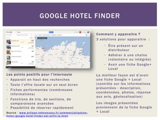 Les points positifs pour l’internaute
• Apparait en haut des recherches
• Toute l’offre locale sur un seul écran
• Fiches performantes (nombreuses
informations)
• Fonctions de tris, de sections, de
comparaisons avancées
• Possibilité de réserver rapidement
Source : www.artisan-referenceur.fr/commercialisation -
hotel/google-hotel-finder-est-enfin-la.html
GOOGLE HOTEL FINDER
Comment y apparaitre ?
3 solutions pour apparaitre :
• Être présent sur un
distributeur
• Adhérer à une chaîne
(volontaire ou intégrée)
• Avoir une fiche Google+
Local
La meilleur façon est d’avoir
une fiche Google + Local
(contrôle sur les informations
présentées : description,
coordonnées, photos, réponse
aux avis, géolocalisation)
Les images présentées
proviennent de la fiche Google
+ Local
 