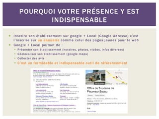 POURQUOI VOTRE PRÉSENCE Y EST
INDISPENSABLE
 Inscrire son établissement sur google + Local (Google Adresse) c’est
l’inscrire sur un annuaire comme celui des pages jaunes pour le web
 Google + Local permet de :
 Présenter son établissement (horaires, photos, vidéos, infos diverses)
 Géolocaliser son établissement (google maps)
 Collecter des avis
 C’est un formidable et indispensable outil de référencement
 