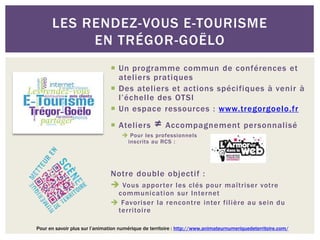  Un programme commun de conférences et
ateliers pratiques
 Des ateliers et actions spécifiques à venir à
l’échelle des OTSI
 Un espace ressources : www.tregorgoelo.fr
 Ateliers ≠ Accompagnement personnalisé
 Pour les professionnels
inscrits au RCS :
Notre double objectif :
 Vous apporter les clés pour maîtriser votre
communication sur Internet
 Favoriser la rencontre inter filière au sein du
territoire
LES RENDEZ-VOUS E-TOURISME
EN TRÉGOR-GOËLO
Pour en savoir plus sur l’animation numérique de territoire : http://www.animateurnumeriquedeterritoire.com/
 