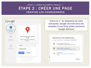 Entrez le n° de téléphone de votre
entreprise, Google cherche dans ses
résultats si une fiche existe (ancienne
Google Adresse)
É TA P E 1 : C R É E R U N C O M P T E G O O G L E + -
ÉTAPE 2 : CRÉER UNE PAGE
VÉRIFIER LES COORDONNÉES
 