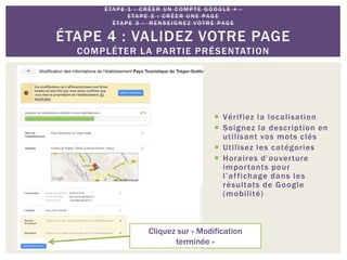  Vérifiez la localisation
 Soignez la description en
utilisant vos mots clés
 Utilisez les catégories
 Horaires d’ouverture
importants pour
l’affichage dans les
résultats de Google
(mobilité)
É TA P E 1 : C R É E R U N C O M P T E G O O G L E + -
E TA P E 2 : C R É E R U N E PAG E
É TA P E 3 : R E N S E I G N E Z VO T R E PAG E
ÉTAPE 4 : VALIDEZ VOTRE PAGE
COMPLÉTER LA PARTIE PRÉSENTATION
Cliquez sur « Modification
terminée »
 