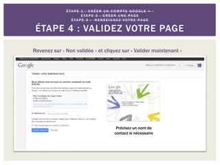 É TA P E 1 : C R É E R U N C O M P T E G O O G L E + -
E TA P E 2 : C R É E R U N E PAG E
É TA P E 3 : R E N S E I G N E Z VO T R E PAG E
ÉTAPE 4 : VALIDEZ VOTRE PAGE
Revenez sur « Non validée » et cliquez sur « Valider maintenant »
Précisez un nom de
contact si nécessaire
 