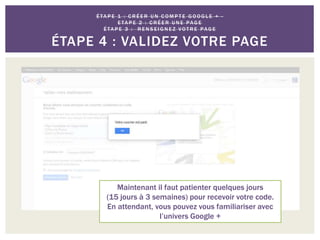 Maintenant il faut patienter quelques jours
(15 jours à 3 semaines) pour recevoir votre code.
En attendant, vous pouvez vous familiariser avec
l’univers Google +
É TA P E 1 : C R É E R U N C O M P T E G O O G L E + -
E TA P E 2 : C R É E R U N E PAG E
É TA P E 3 : R E N S E I G N E Z VO T R E PAG E
ÉTAPE 4 : VALIDEZ VOTRE PAGE
 