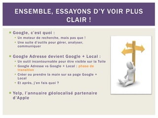  Google, c’est quoi :
 Un moteur de recherche, mais pas que !
 Une suite d’outils pour gérer, analyser,
communiquer
 Google Adresse devient Google + Local :
 Un outil incontournable pour être visible sur la Toile
 Google Adresse vs Google + Local : phase de
transition
 Créer ou prendre la main sur sa page Google +
Local
 Et après, j’en fais quoi ?
 Yelp, l’annuaire géolocalisé partenaire
d’Apple
ENSEMBLE, ESSAYONS D’Y VOIR PLUS
CLAIR !
 
