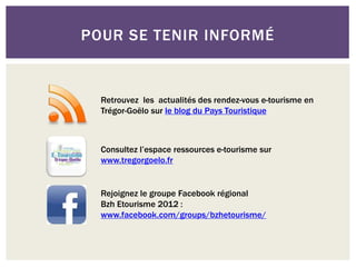 POUR SE TENIR INFORMÉ
Consultez l’espace ressources e-tourisme sur
www.tregorgoelo.fr
Rejoignez le groupe Facebook régional
Bzh Etourisme 2012 :
www.facebook.com/groups/bzhetourisme/
Retrouvez les actualités des rendez-vous e-tourisme en
Trégor-Goëlo sur le blog du Pays Touristique
 