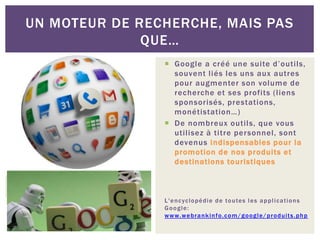 Google a créé une suite d’outils,
souvent liés les uns aux autres
pour augmenter son volume de
recherche et ses profits (liens
sponsorisés, prestations,
monétistation…)
 De nombreux outils, que vous
utilisez à titre personnel, sont
devenus indispensables pour la
promotion de nos produits et
destinations touristiques
L'encyclopédie de toutes les applications
Google:
www.webrankinfo.com/google/produits.php
UN MOTEUR DE RECHERCHE, MAIS PAS
QUE…
 