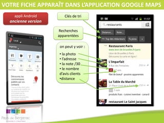 VOTRE FICHE APPARAÎT DANS L’APPLICATION GOOGLE MAPS
appli Androïd

Clés de tri

ancienne version
Recherches
apparentées
on peut y voir :
• la photo
• l’adresse
• la note /30
• le nombre
d’avis clients
•distance

 