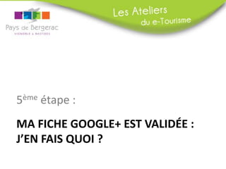 5ème étape :
MA FICHE GOOGLE+ EST VALIDÉE :
J’EN FAIS QUOI ?

 