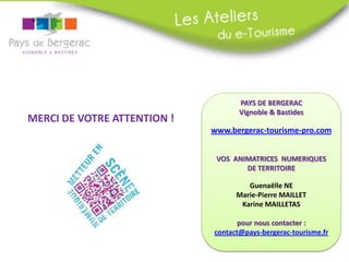 MERCI DE VOTRE ATTENTION !

PAYS DE BERGERAC
Vignoble & Bastides

www.bergerac-tourisme-pro.com
VOS ANIMATRICES NUMERIQUES
DE TERRITOIRE
Guenaëlle NE
Marie-Pierre MAILLET
Karine MAILLETAS
pour nous contacter :
contact@pays-bergerac-tourisme.fr

 