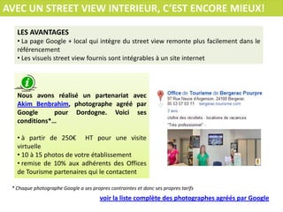 AVEC UN STREET VIEW INTERIEUR, C’EST ENCORE MIEUX!
LES AVANTAGES
• La page Google + local qui intègre du street view remonte plus facilement dans le
référencement
• Les visuels street view fournis sont intégrables à un site internet

Nous avons réalisé un partenariat avec
Akim Benbrahim, photographe agréé par
Google
pour Dordogne. Voici ses
conditions*…
• à partir de 250€ HT pour une visite
virtuelle
• 10 à 15 photos de votre établissement
• remise de 10% aux adhérents des Offices
de Tourisme partenaires qui le contactent
* Chaque photographe Google a ses propres contraintes et donc ses propres tarifs

voir la liste complète des photographes agréés par Google

 