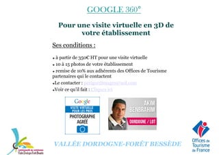 GOOGLE 360GOOGLE 360GOOGLE 360GOOGLE 360°°°°
Pour une visite virtuelle en 3D de
votre établissement
Ses conditions :
à partir de 350€ HT pour une visite virtuelle
10 à 15 photos de votre établissement
remise de 10% aux adhérents des Offices de Tourisme
partenaires qui le contactent
Le contacter : perigordimages@aol.com
Voir ce qu’il fait : Cliquez ici
VALLÉE DORDOGNE-FORÊT BESSÈDE
 