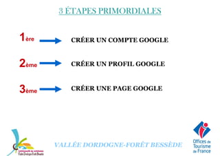 3 ÉTAPES PRIMORDIALES3 ÉTAPES PRIMORDIALES3 ÉTAPES PRIMORDIALES3 ÉTAPES PRIMORDIALES
CRÉER UN COMPTE GOOGLE1ère
CRÉER UN PROFIL GOOGLE
CRÉER UNE PAGE GOOGLE
2ème
3ème
VALLÉE DORDOGNE-FORÊT BESSÈDE
 