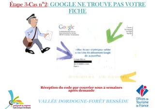 Étape 3Étape 3Étape 3Étape 3----Cas nCas nCas nCas n°°°°2222: GOOGLE NE TROUVE PAS VOTRE: GOOGLE NE TROUVE PAS VOTRE: GOOGLE NE TROUVE PAS VOTRE: GOOGLE NE TROUVE PAS VOTRE
FICHEFICHEFICHEFICHE
VALLÉE DORDOGNE-FORÊT BESSÈDE
Réception du code par courrier sous 2 semaines
après demande
 