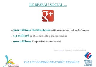 LE RÉSEAU SOCIAL ...LE RÉSEAU SOCIAL ...LE RÉSEAU SOCIAL ...LE RÉSEAU SOCIAL ...
300 millions d'utilisateurs actifs mensuels sur le flux de Google+
1,5 milliard de photos uploadées chaque semaine
900 millions d’appareils utilisent Androïd
VALLÉE DORDOGNE-FORÊT BESSÈDE
(source : Google, Vic Gundotra le 29/10/2013 webrankinfo.com)
 