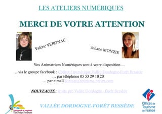 LES ATELIERS NUMÉRIQUESLES ATELIERS NUMÉRIQUESLES ATELIERS NUMÉRIQUESLES ATELIERS NUMÉRIQUES
MERCI DE VOTRE ATTENTION
Vos Animatrices Numériques sont à votre disposition ...
… via le groupe facebook : Collectif numérique Vallée Dordogne-Forêt Bessède
… par téléphone 05 53 29 10 20
VALLÉE DORDOGNE-FORÊT BESSÈDE
… par téléphone 05 53 29 10 20
… par e-mail contact@tourisme-belves.com
NOUVEAUTÉ : le site pro Vallée Dordogne - Forêt Bessède
 