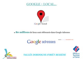 GOOGLE + LOCAL...GOOGLE + LOCAL...GOOGLE + LOCAL...GOOGLE + LOCAL...
80 millions de lieux sont référencés dans Google Adresses
(source : Google, webrankinfo.com)
VALLÉE DORDOGNE-FORÊT BESSÈDE
(source : Google, webrankinfo.com)
 