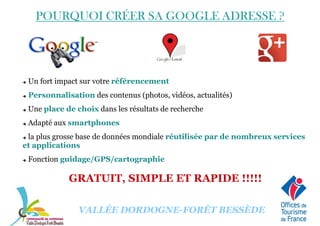 POURQUOI CRÉER SA GOOGLE ADRESSEPOURQUOI CRÉER SA GOOGLE ADRESSEPOURQUOI CRÉER SA GOOGLE ADRESSEPOURQUOI CRÉER SA GOOGLE ADRESSE ????
Un fort impact sur votre référencement
Personnalisation des contenus (photos, vidéos, actualités)
Une place de choix dans les résultats de recherche
Adapté aux smartphones
la plus grosse base de données mondiale réutilisée par de nombreux services
et applications
VALLÉE DORDOGNE-FORÊT BESSÈDE
Fonction guidage/GPS/cartographie
GRATUIT, SIMPLE ET RAPIDE !!!!!
 