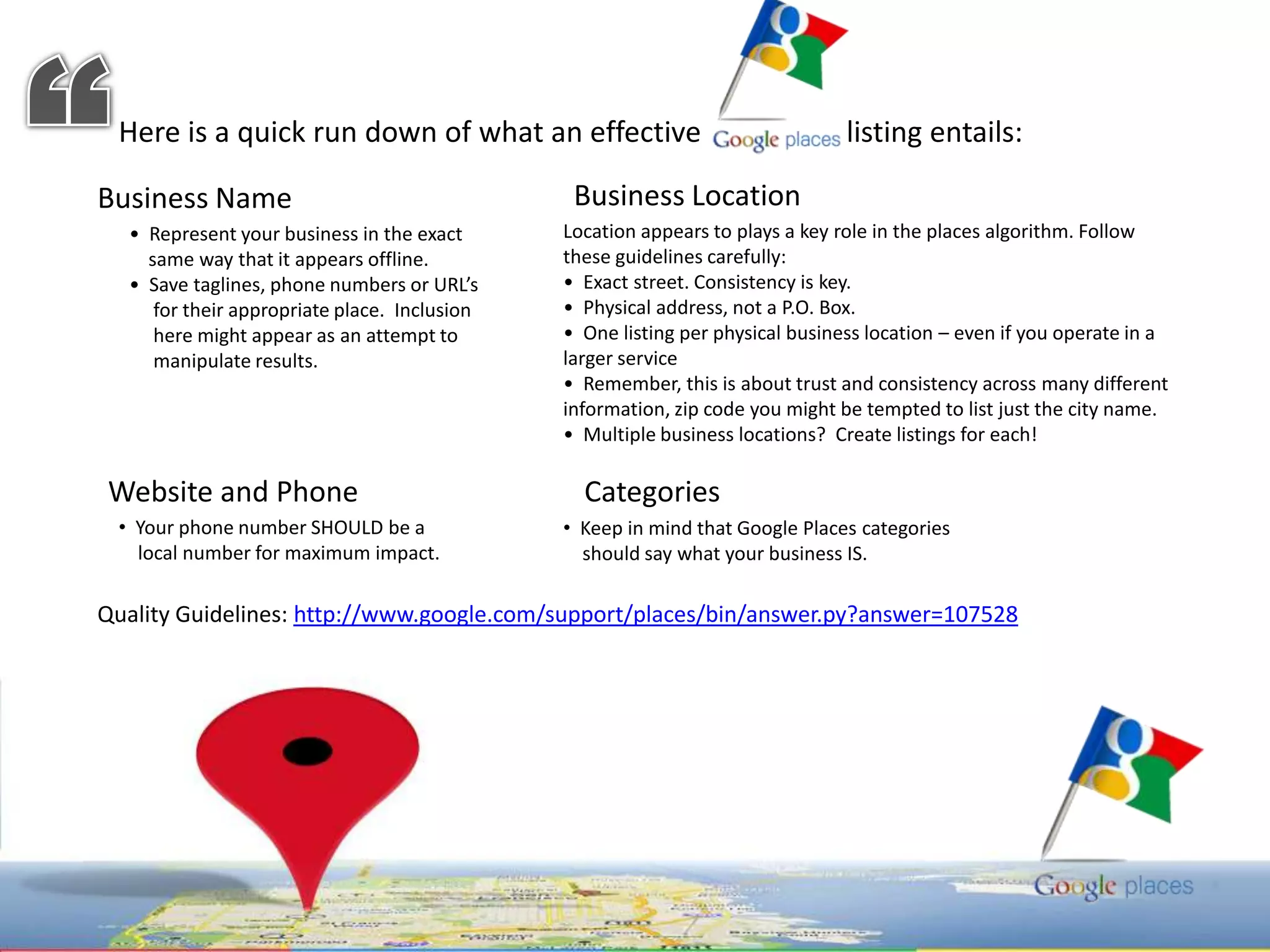 “Here is a quick run down of what an effective                    listing entails: Business LocationBusiness Name Location appears to plays a key role in the places algorithm. Follow these guidelines carefully: •  Exact street. Consistency is key.   •  Physical address, not a P.O. Box.  •  One listing per physical business location – even if you operate in a larger service •  Remember, this is about trust and consistency across many different information, zip code you might be tempted to list just the city name.   •  Multiple business locations?  Create listings for each! •  Represent your business in the exact    same way that it appears offline.   •  Save taglines, phone numbers or URL’s    for their appropriate place.  Inclusion    here might appear as an attempt to     manipulate results. Website and Phone Categories   Your phone number SHOULD be a    local number for maximum impact.